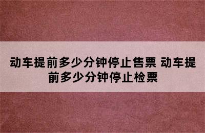 动车提前多少分钟停止售票 动车提前多少分钟停止检票